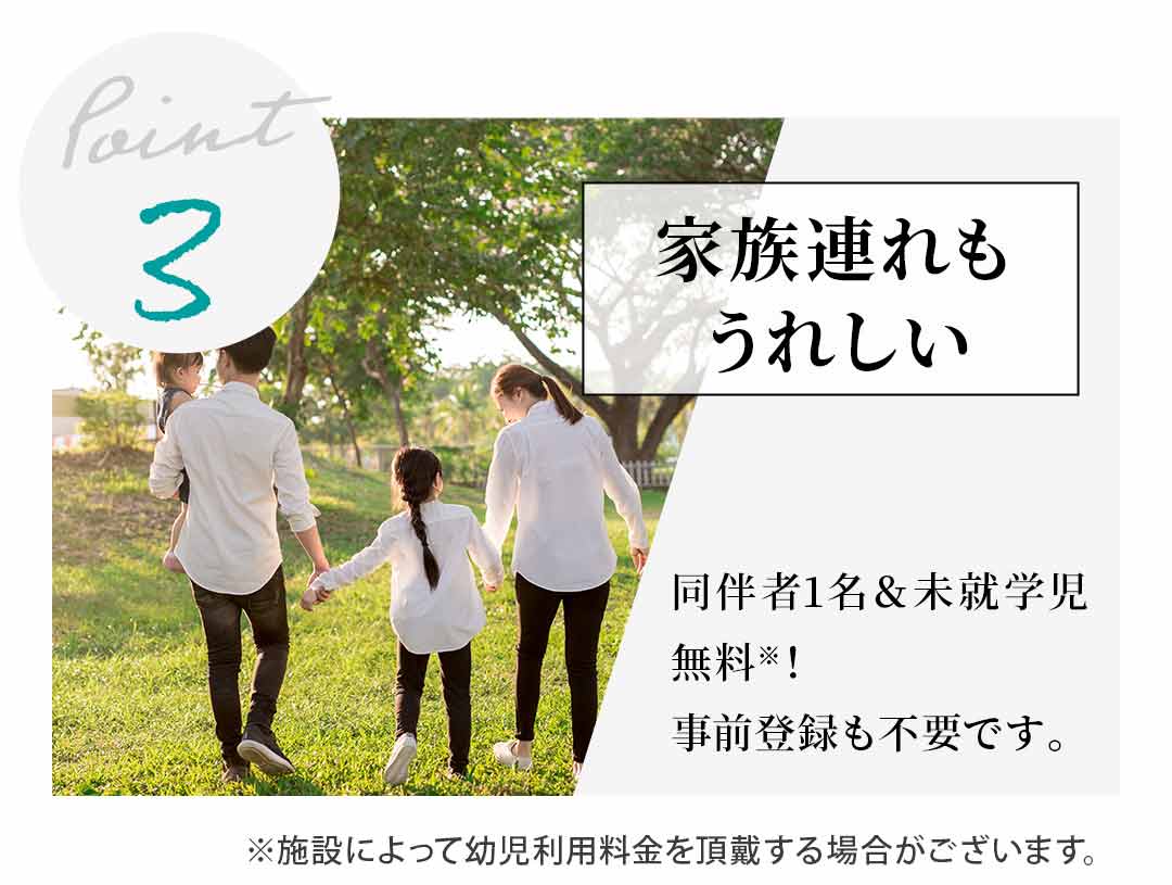 【Point3】家族連れもうれしい 同伴者1名＆未就学児無料※！事前登録も不要です。 ※施設によって幼児利用料金を頂戴する場合がございます。